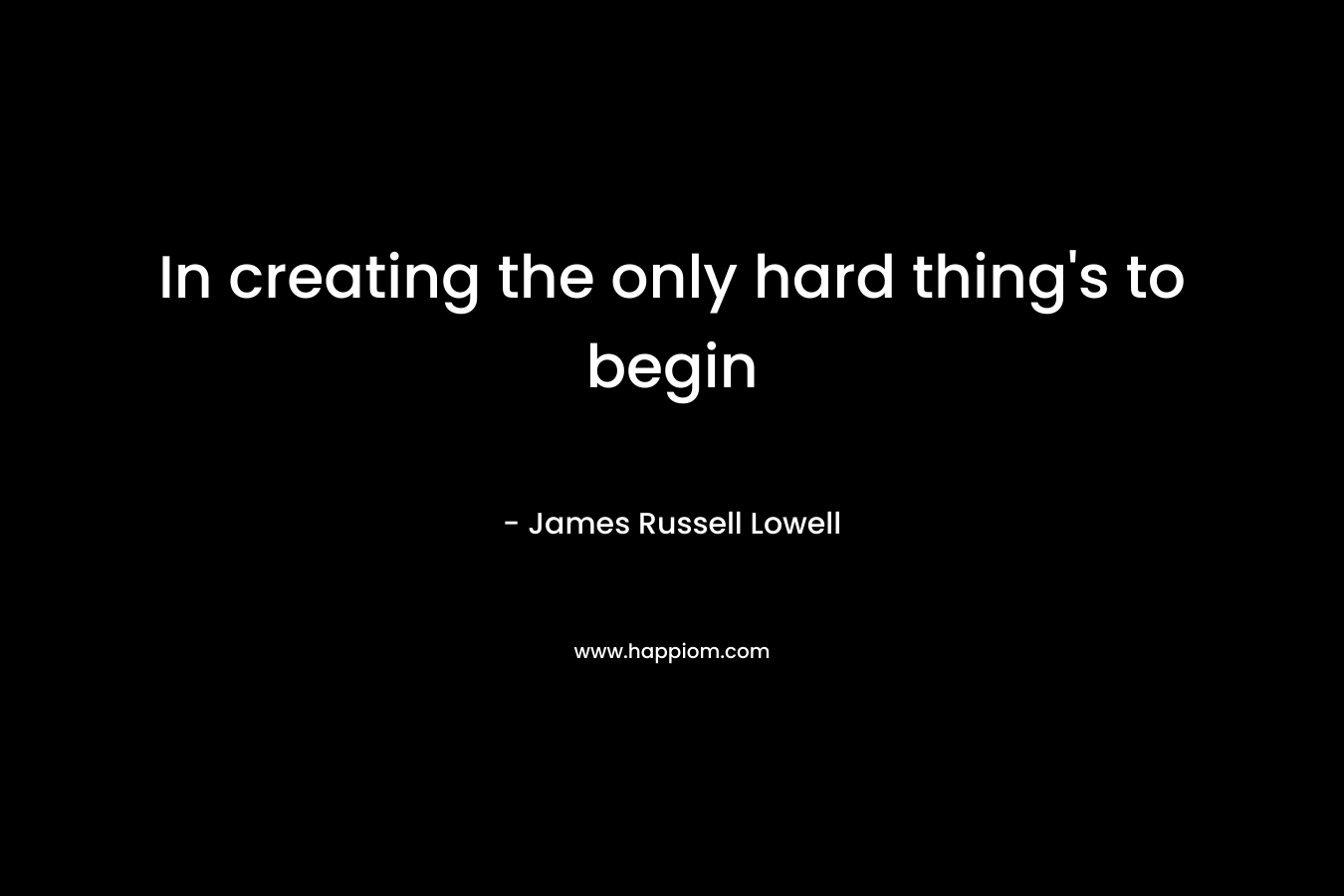 In creating the only hard thing’s to begin – James Russell Lowell
