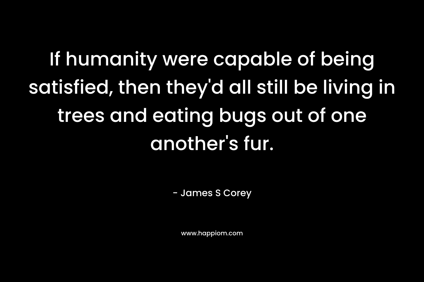 If humanity were capable of being satisfied, then they’d all still be living in trees and eating bugs out of one another’s fur. – James S Corey