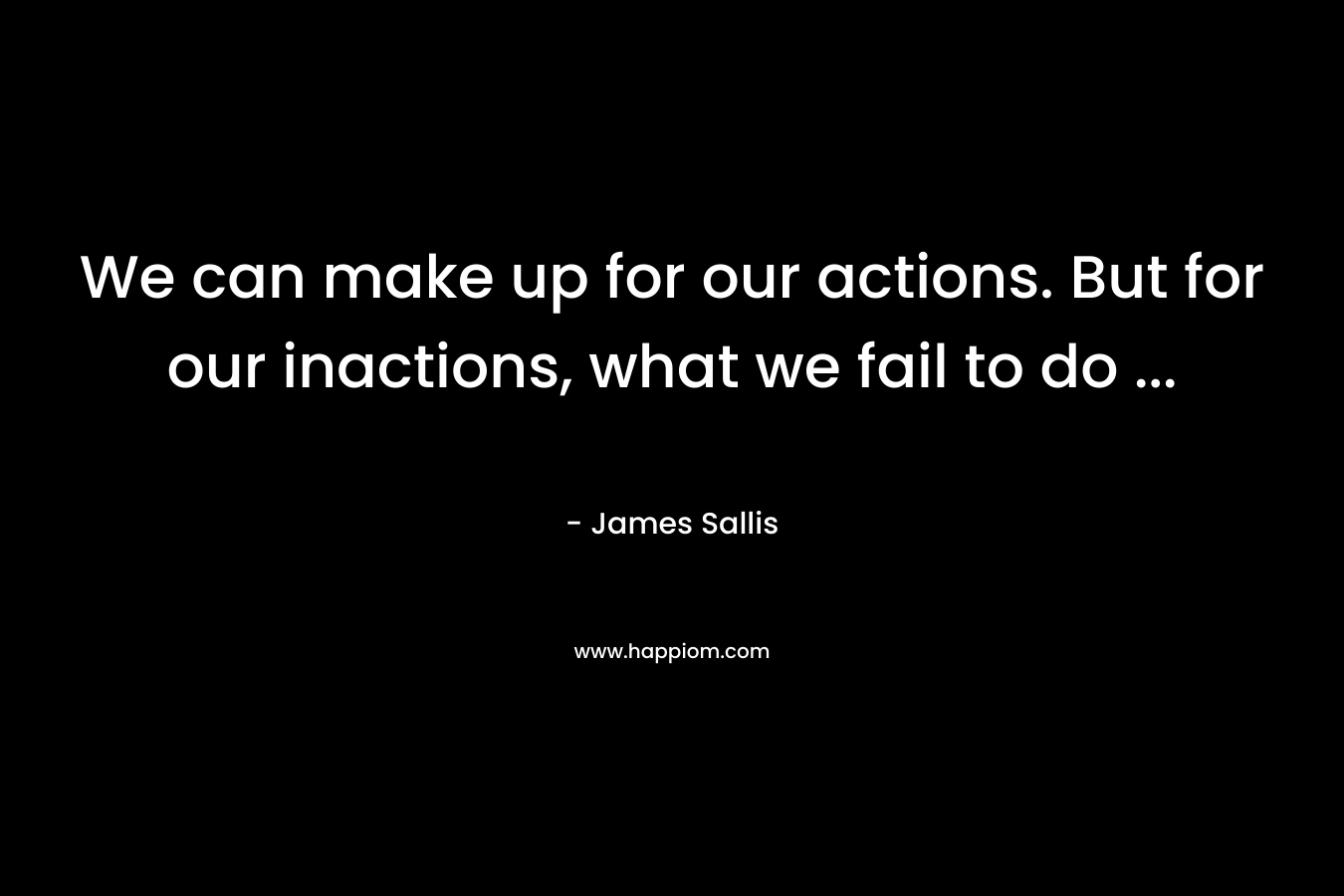 We can make up for our actions. But for our inactions, what we fail to do ...