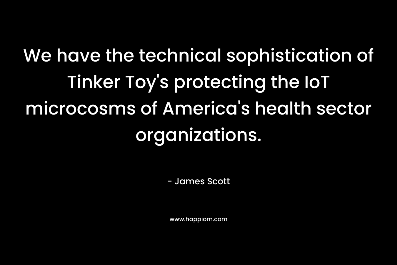We have the technical sophistication of Tinker Toy’s protecting the IoT microcosms of America’s health sector organizations. – James Scott
