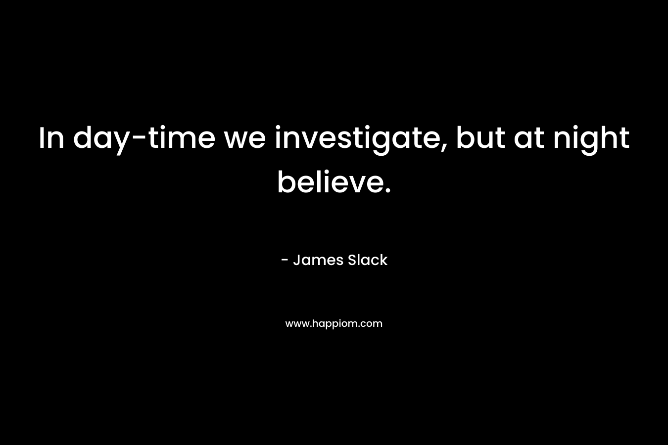 In day-time we investigate, but at night believe. – James Slack