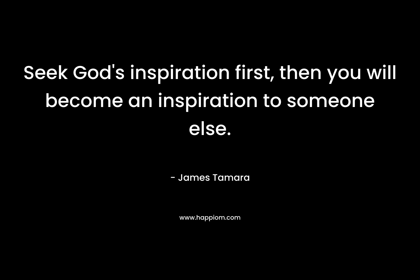 Seek God's inspiration first, then you will become an inspiration to someone else.