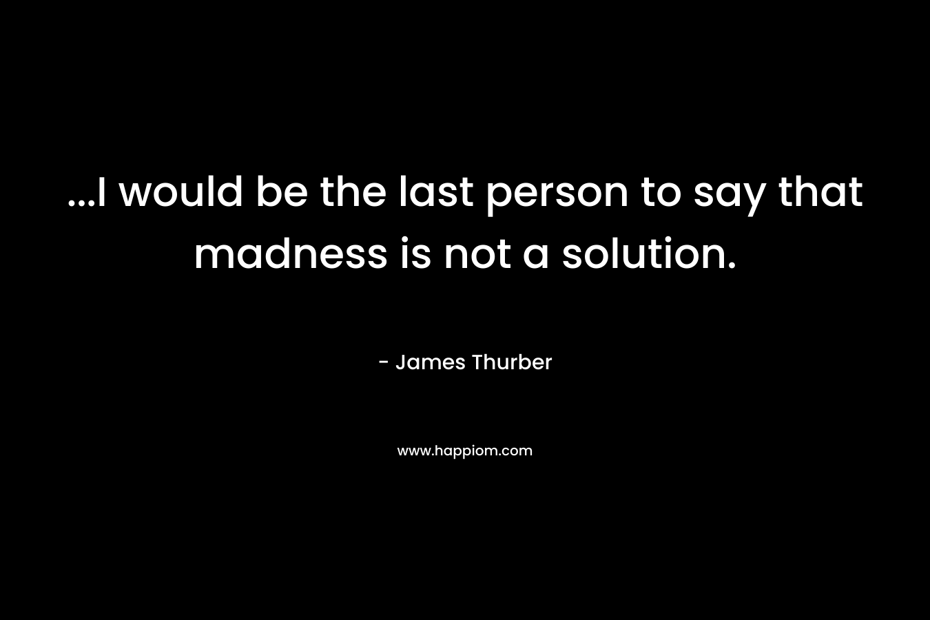...I would be the last person to say that madness is not a solution.