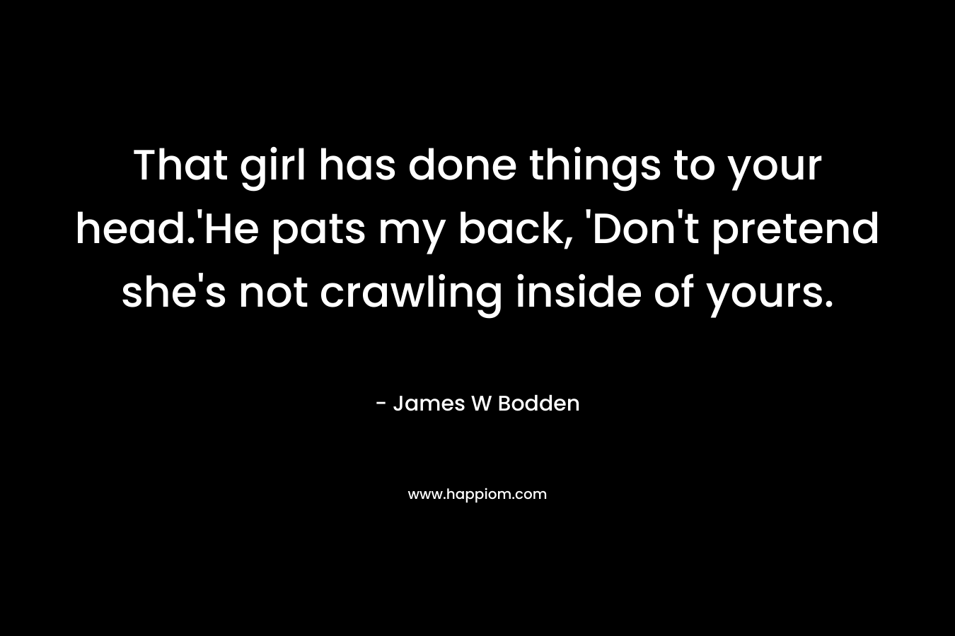 That girl has done things to your head.’He pats my back, ‘Don’t pretend she’s not crawling inside of yours. – James W Bodden