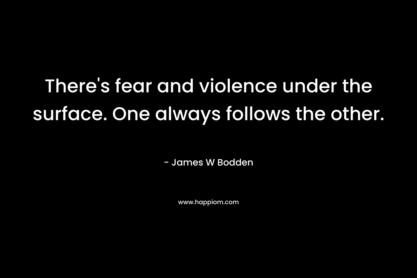 There’s fear and violence under the surface. One always follows the other. – James W Bodden