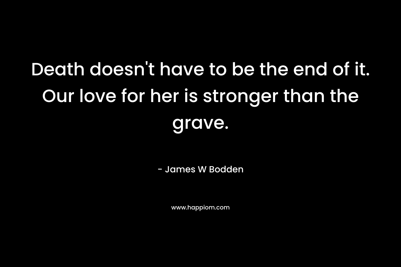 Death doesn’t have to be the end of it. Our love for her is stronger than the grave. – James W Bodden