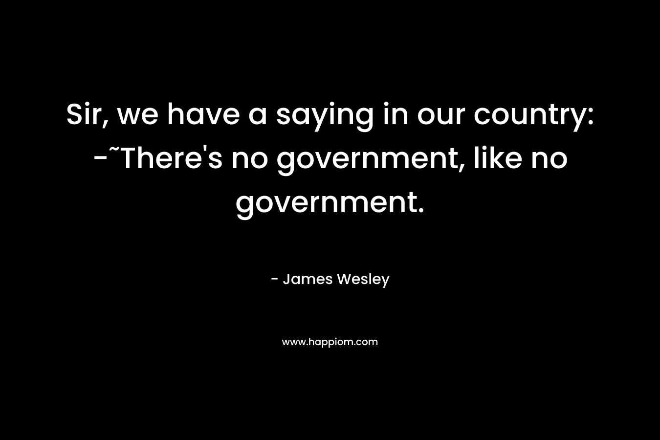 Sir, we have a saying in our country: -˜There’s no government, like no government. – James Wesley