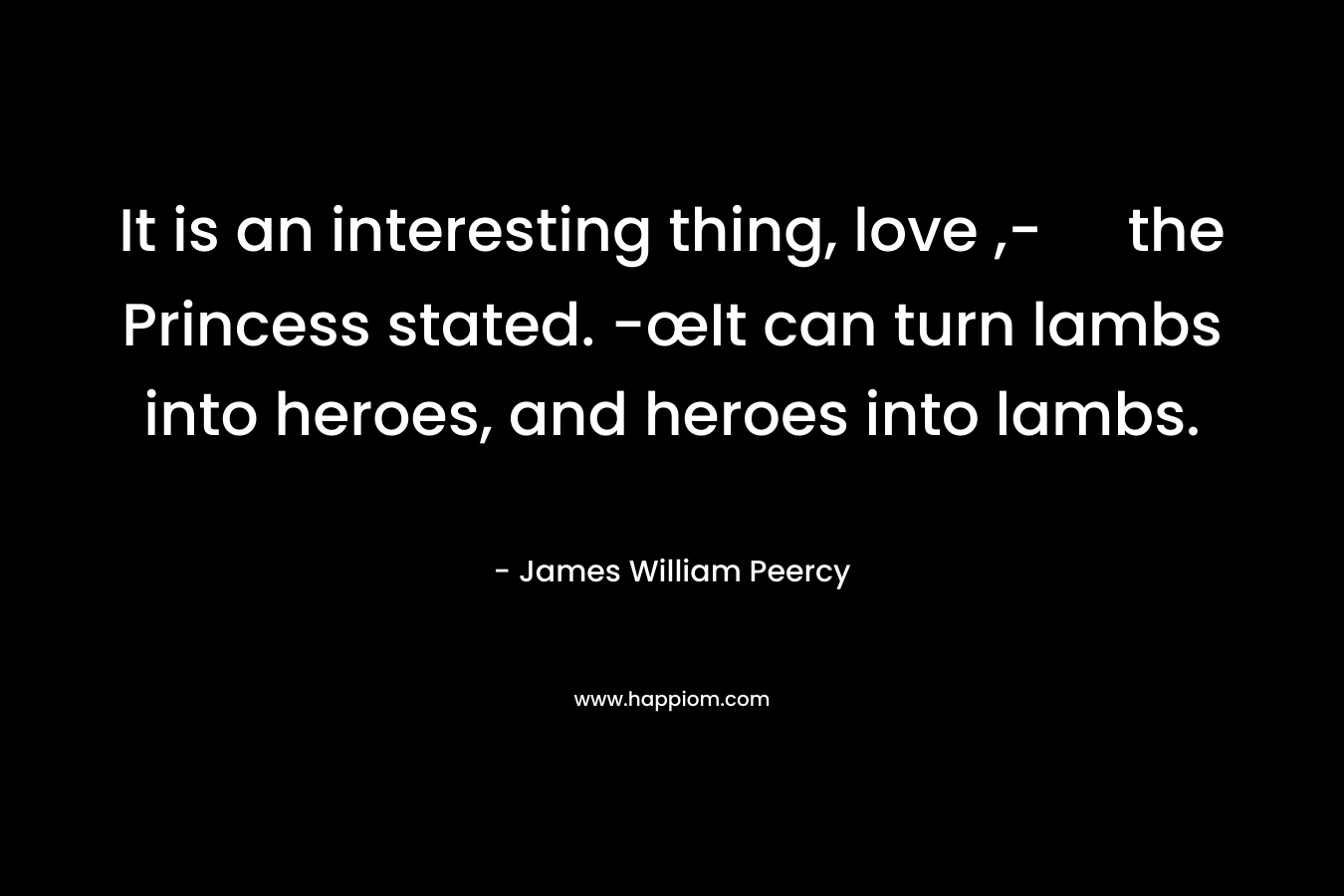 It is an interesting thing, love ,- the Princess stated. -œIt can turn lambs into heroes, and heroes into lambs. – James William Peercy