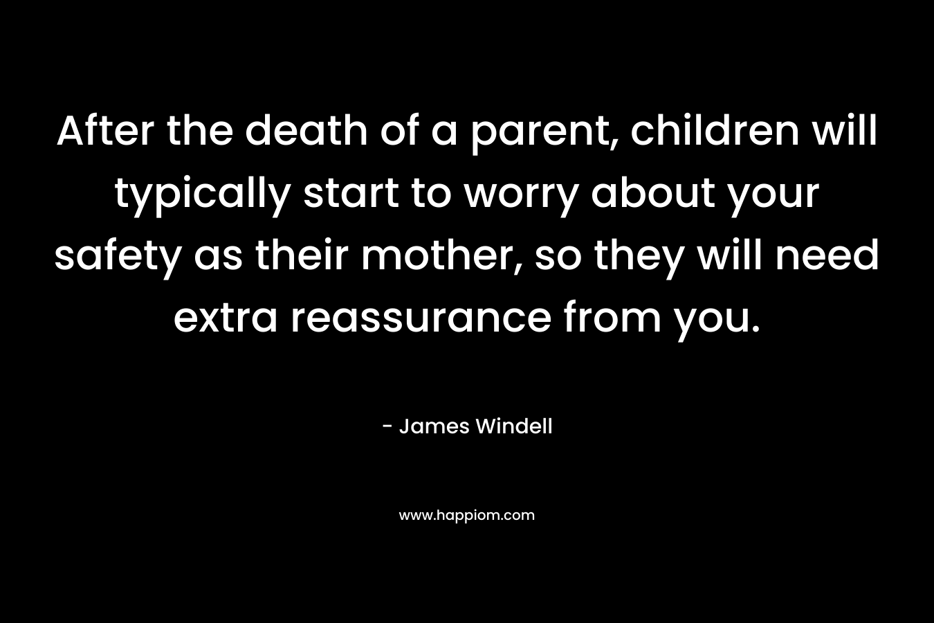 After the death of a parent, children will typically start to worry about your safety as their mother, so they will need extra reassurance from you. – James Windell