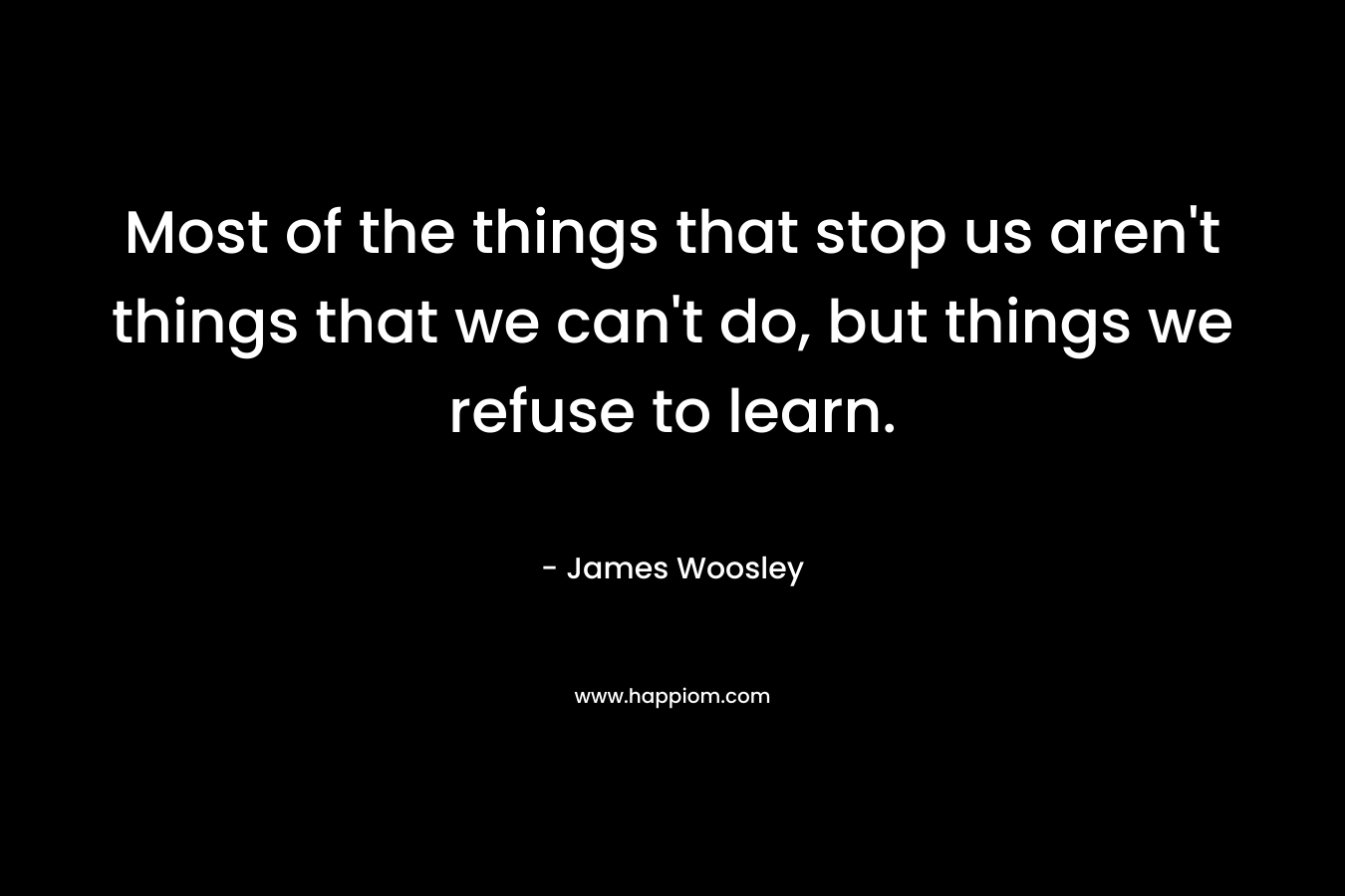 Most of the things that stop us aren’t things that we can’t do, but things we refuse to learn. – James Woosley