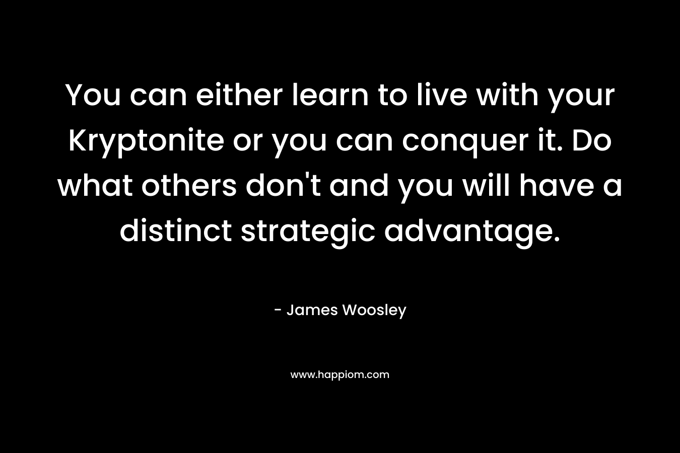 You can either learn to live with your Kryptonite or you can conquer it. Do what others don’t and you will have a distinct strategic advantage. – James Woosley