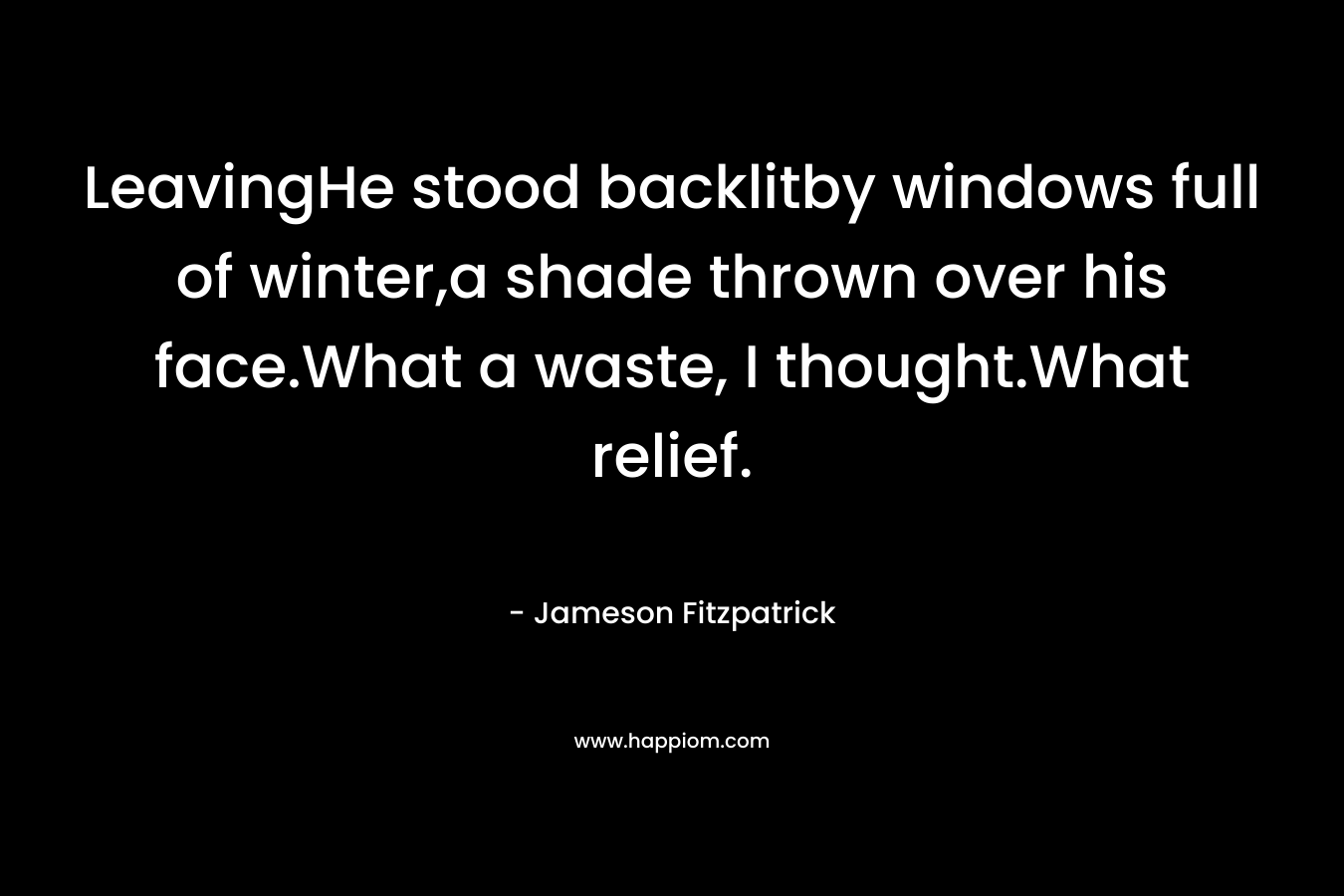 LeavingHe stood backlitby windows full of winter,a shade thrown over his face.What a waste, I thought.What relief. – Jameson Fitzpatrick