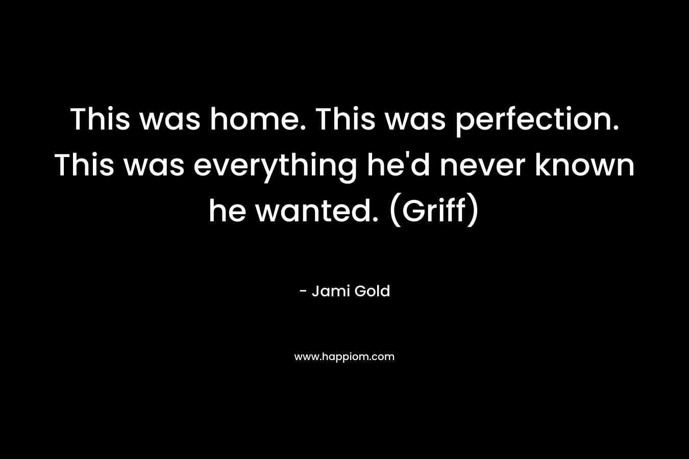 This was home. This was perfection. This was everything he'd never known he wanted. (Griff)