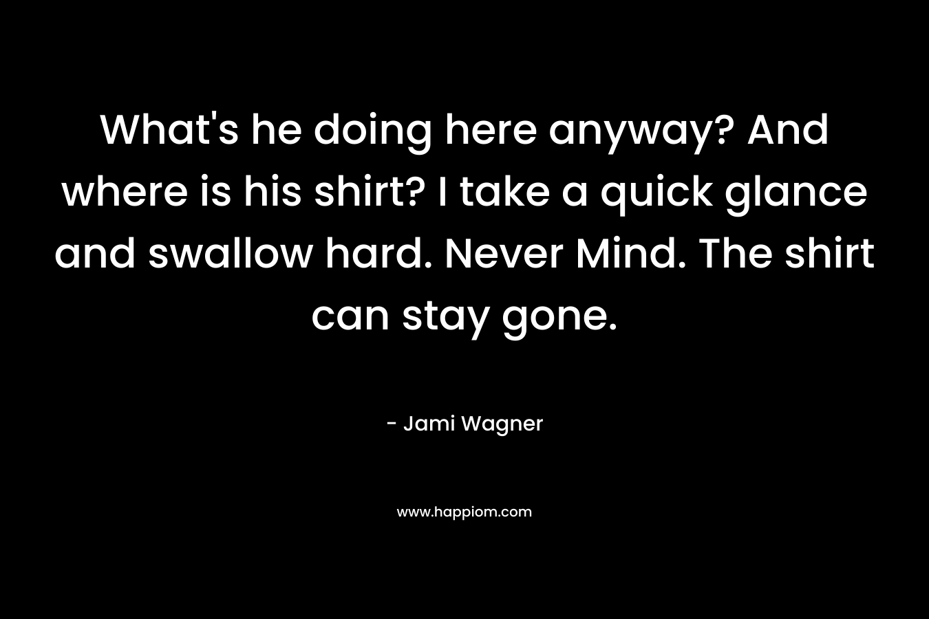 What’s he doing here anyway? And where is his shirt? I take a quick glance and swallow hard. Never Mind. The shirt can stay gone. – Jami Wagner