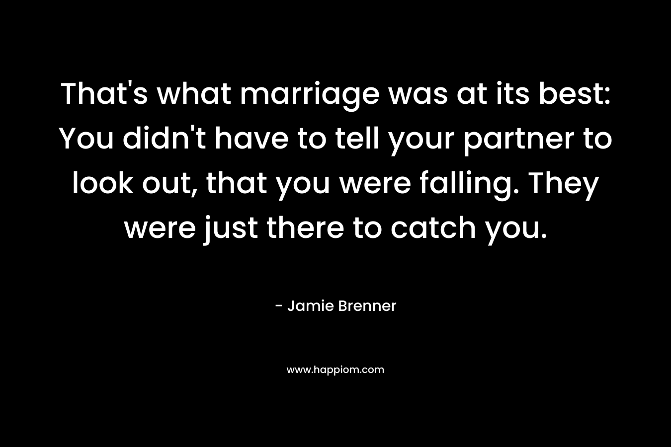 That’s what marriage was at its best: You didn’t have to tell your partner to look out, that you were falling. They were just there to catch you. – Jamie Brenner