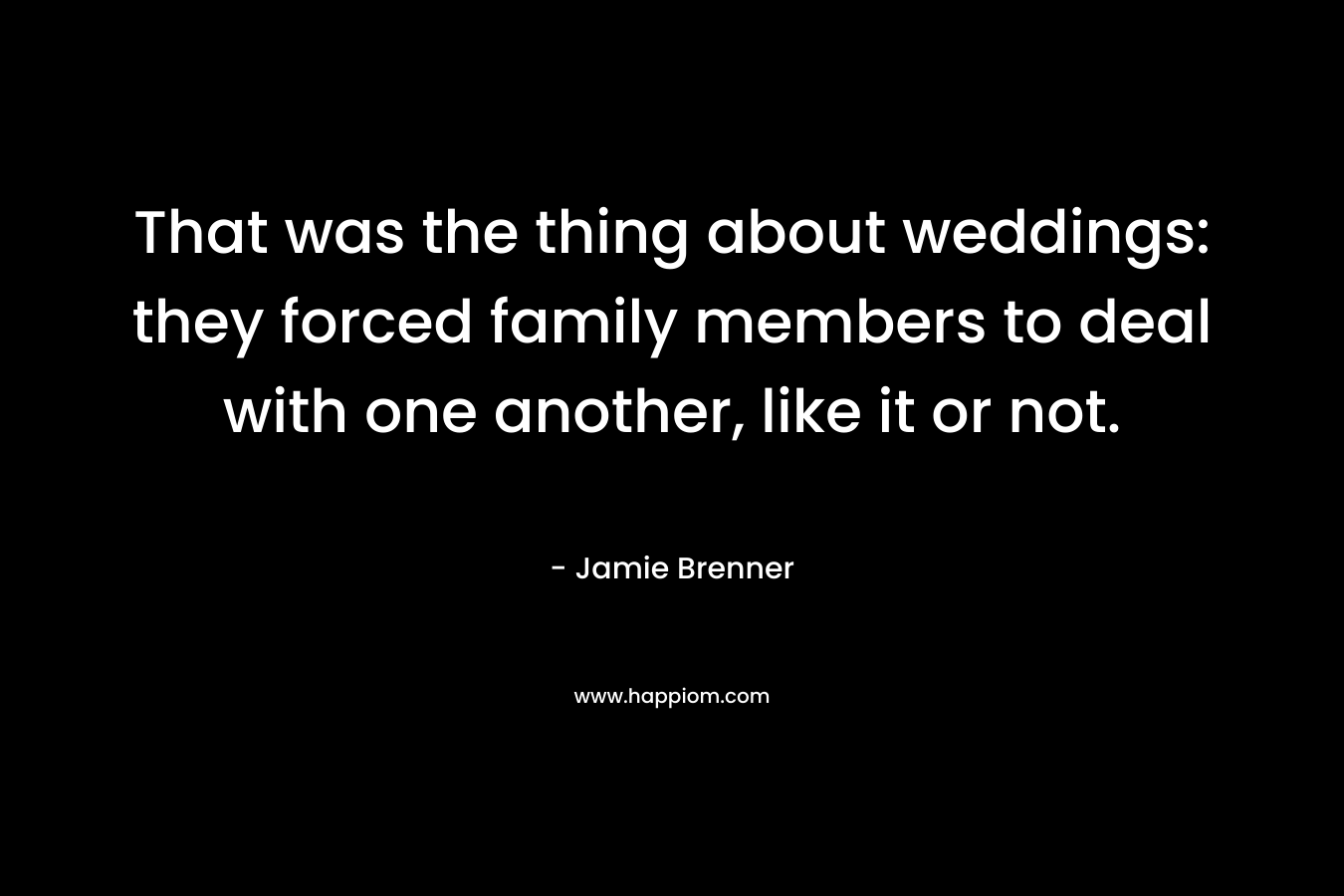 That was the thing about weddings: they forced family members to deal with one another, like it or not. – Jamie Brenner