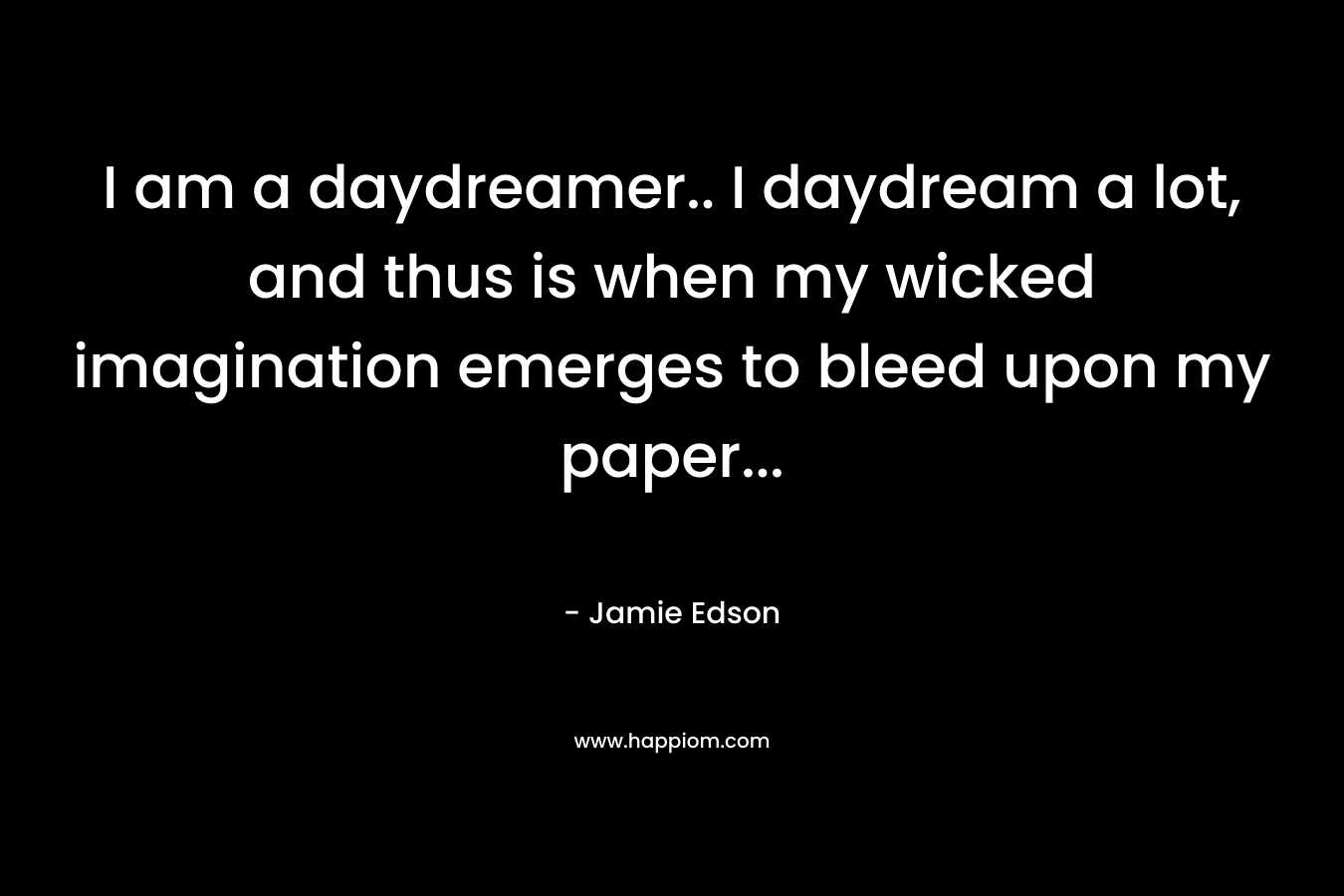 I am a daydreamer.. I daydream a lot, and thus is when my wicked imagination emerges to bleed upon my paper… – Jamie Edson