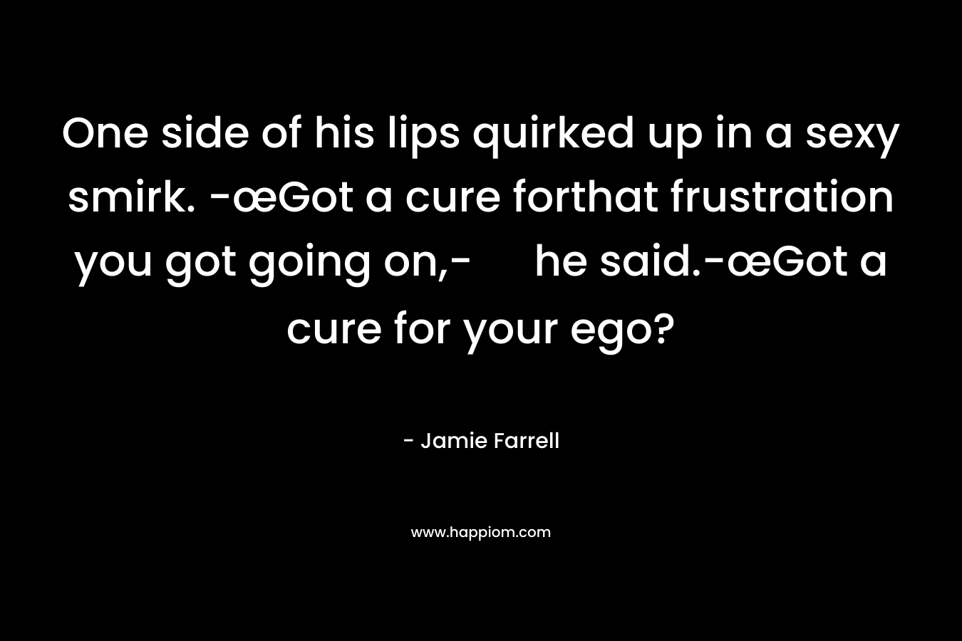 One side of his lips quirked up in a sexy smirk. -œGot a cure forthat frustration you got going on,- he said.-œGot a cure for your ego? – Jamie Farrell