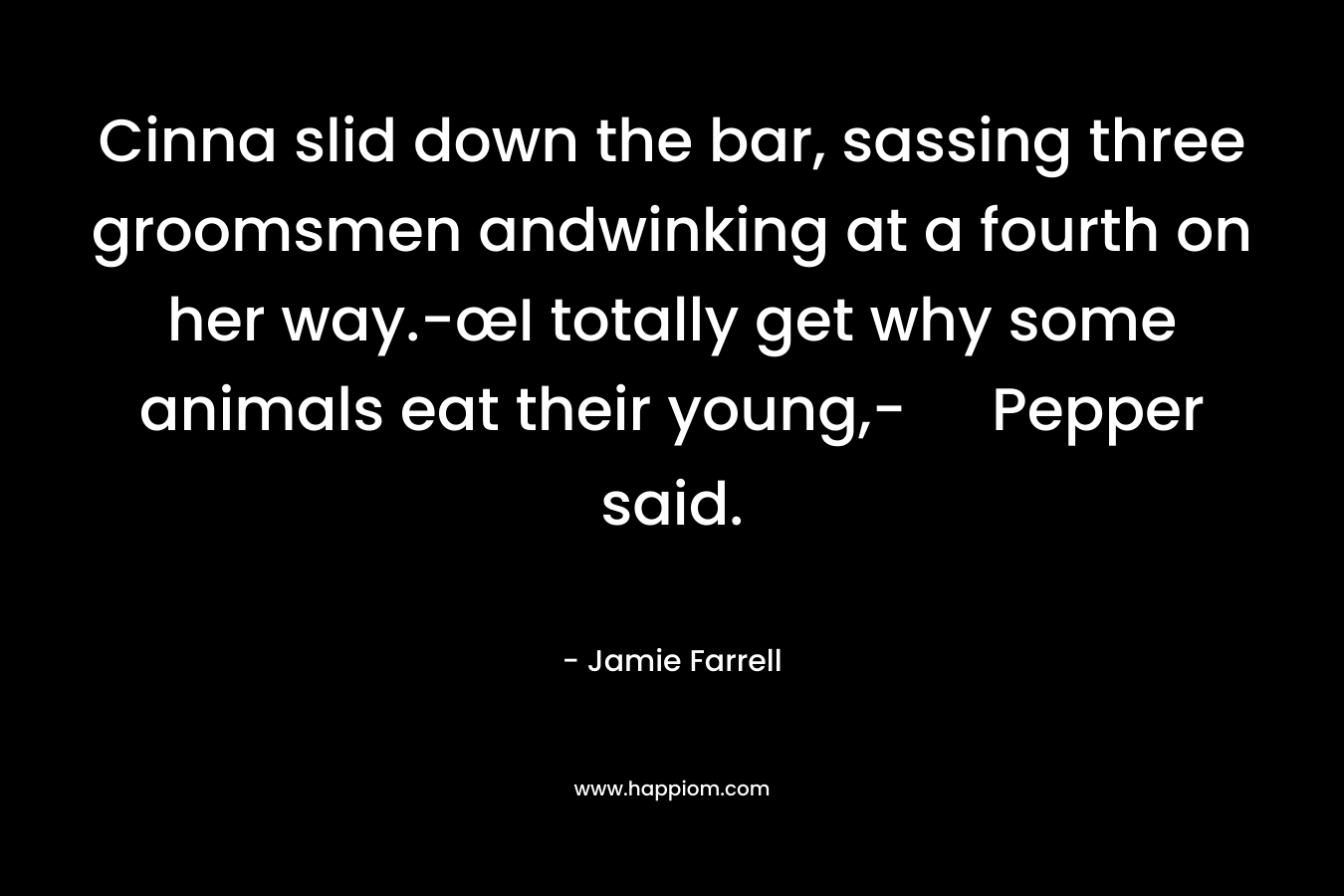 Cinna slid down the bar, sassing three groomsmen andwinking at a fourth on her way.-œI totally get why some animals eat their young,- Pepper said. – Jamie Farrell