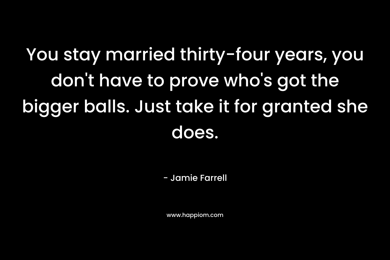 You stay married thirty-four years, you don’t have to prove who’s got the bigger balls. Just take it for granted she does. – Jamie Farrell