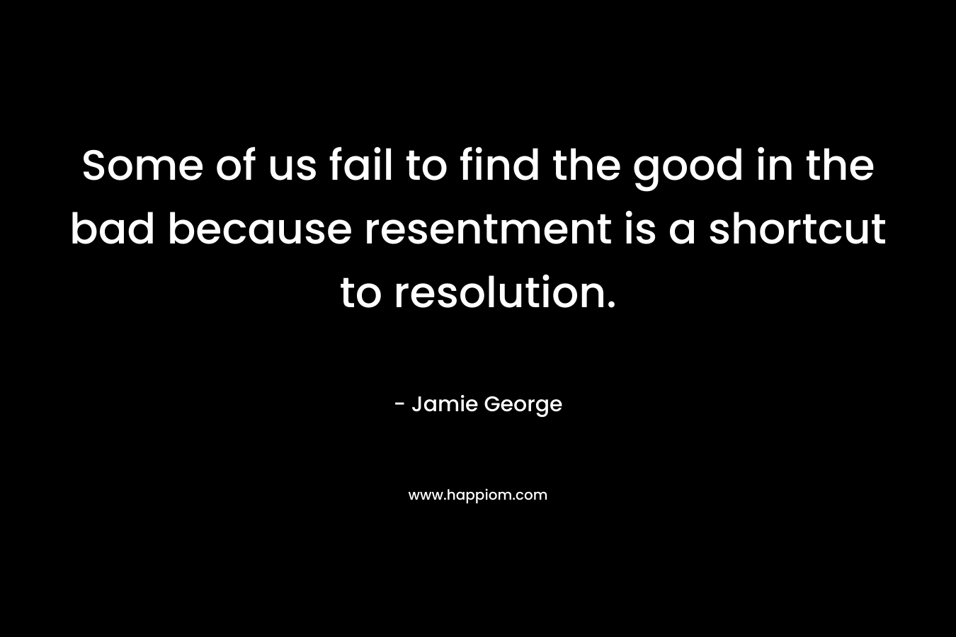 Some of us fail to find the good in the bad because resentment is a shortcut to resolution. – Jamie George