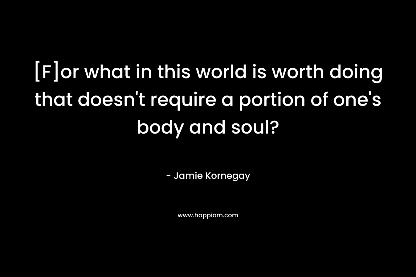 [F]or what in this world is worth doing that doesn’t require a portion of one’s body and soul? – Jamie Kornegay