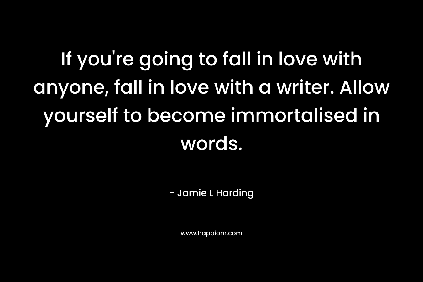 If you’re going to fall in love with anyone, fall in love with a writer. Allow yourself to become immortalised in words. – Jamie L Harding