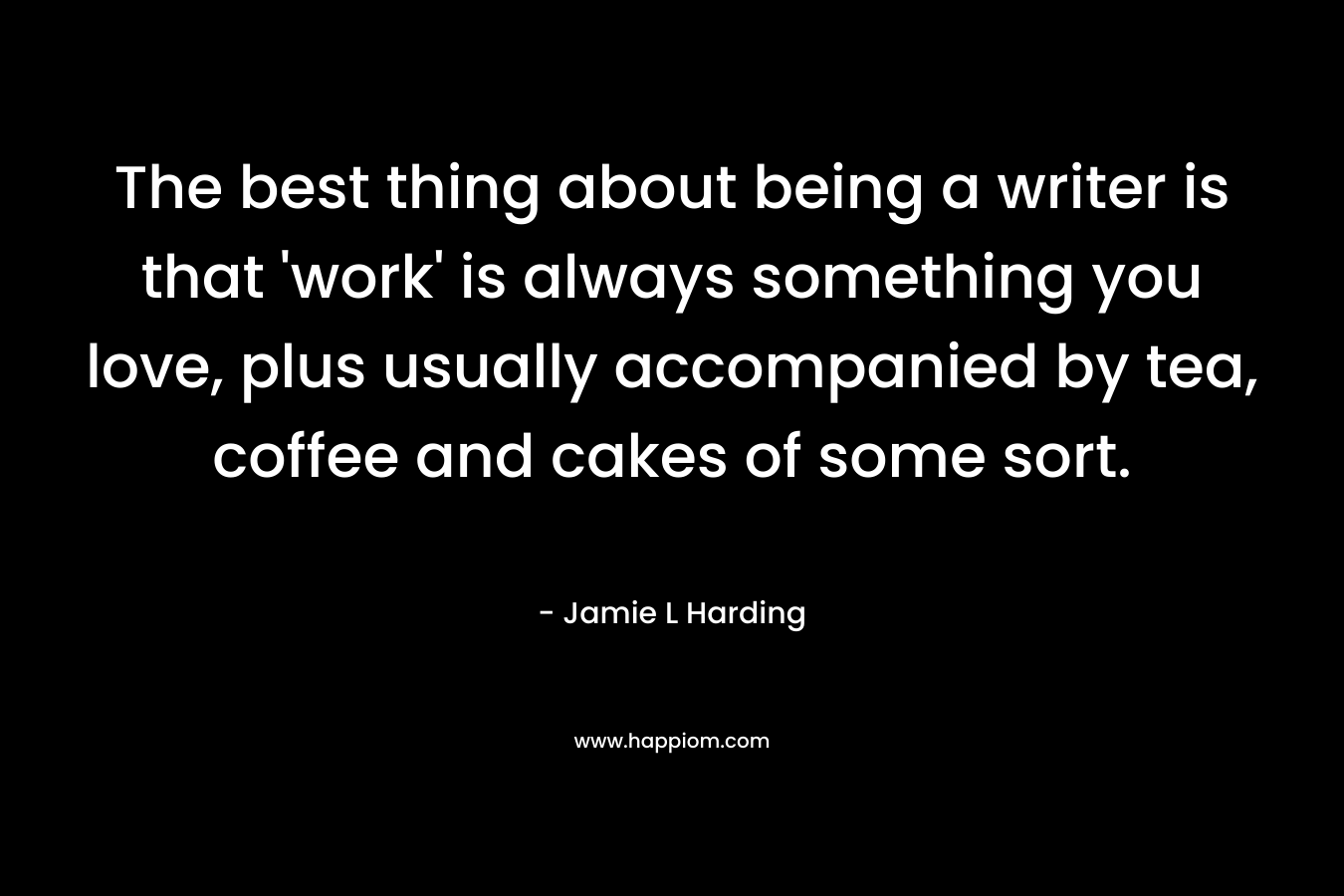 The best thing about being a writer is that ‘work’ is always something you love, plus usually accompanied by tea, coffee and cakes of some sort. – Jamie L Harding