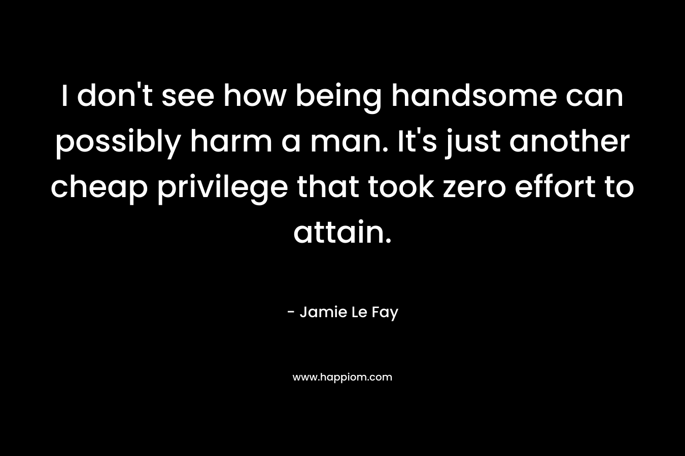 I don't see how being handsome can possibly harm a man. It's just another cheap privilege that took zero effort to attain.