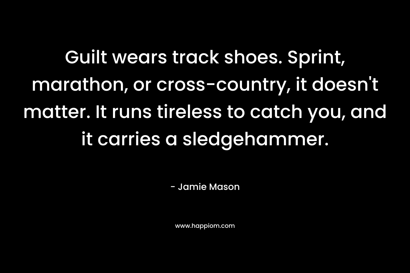 Guilt wears track shoes. Sprint, marathon, or cross-country, it doesn’t matter. It runs tireless to catch you, and it carries a sledgehammer. – Jamie  Mason