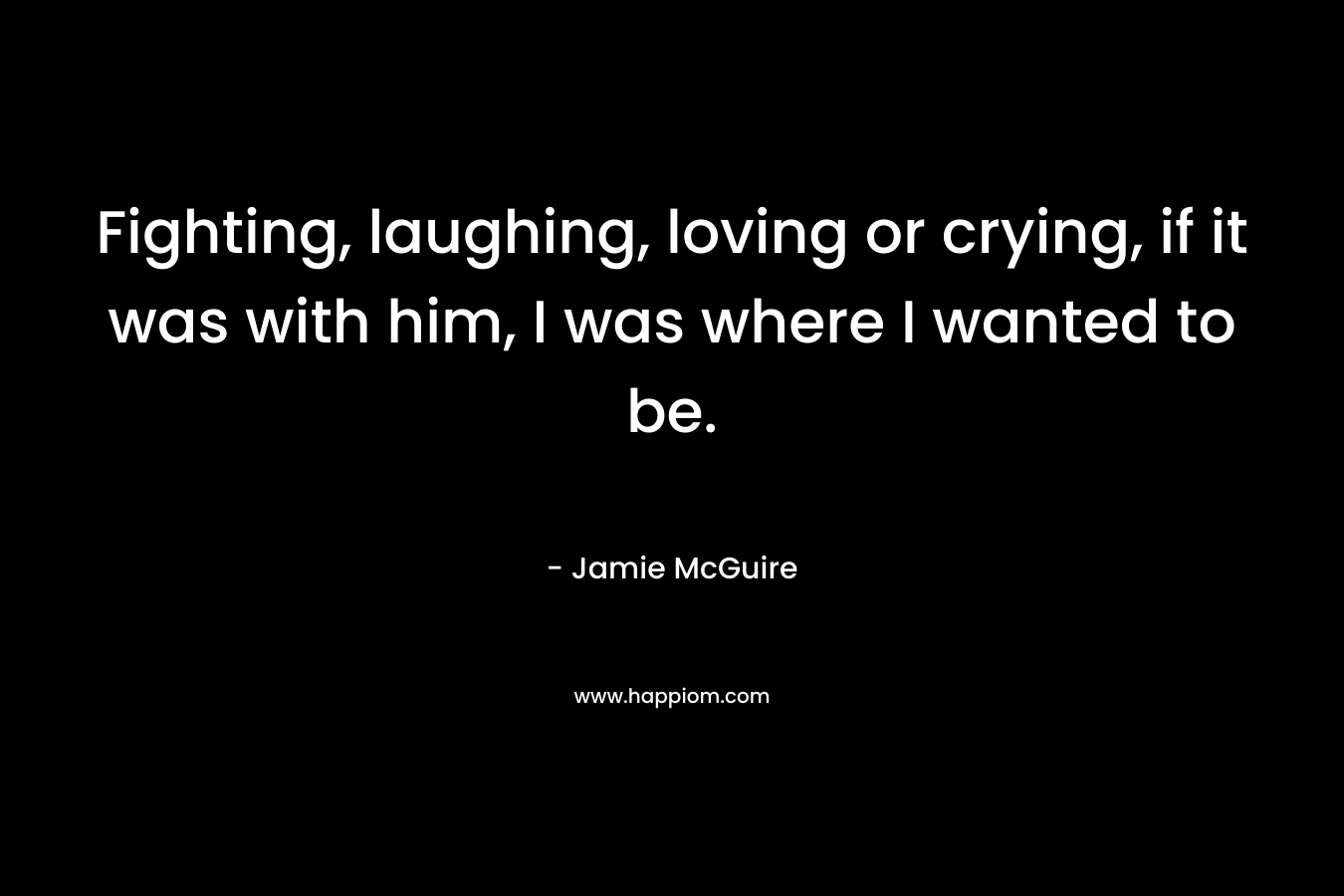 Fighting, laughing, loving or crying, if it was with him, I was where I wanted to be. – Jamie McGuire