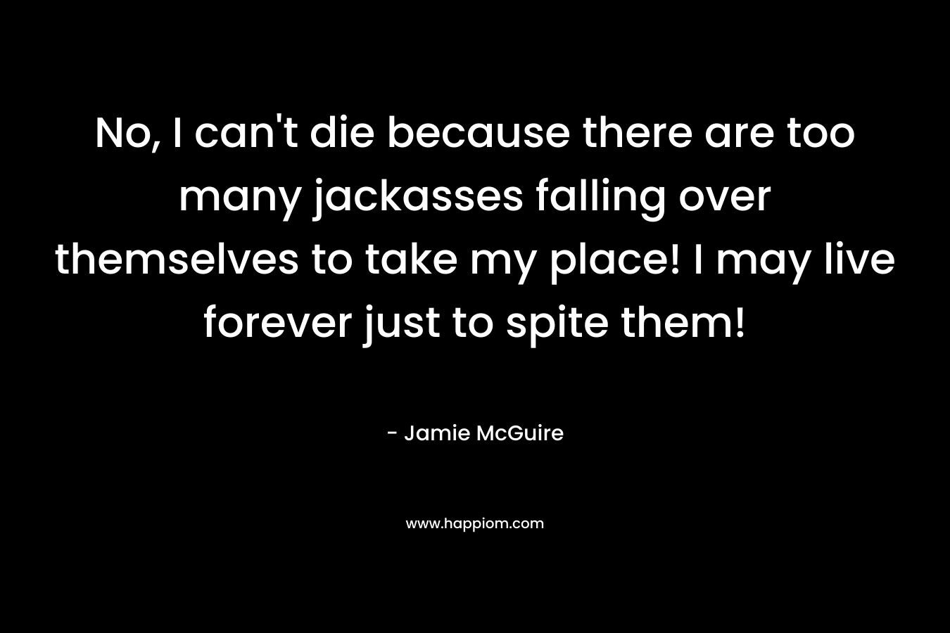 No, I can’t die because there are too many jackasses falling over themselves to take my place! I may live forever just to spite them! – Jamie McGuire