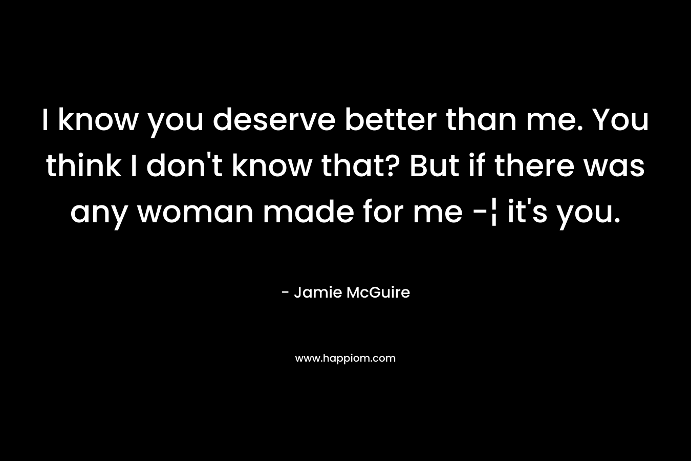 I know you deserve better than me. You think I don’t know that? But if there was any woman made for me -¦ it’s you. – Jamie McGuire