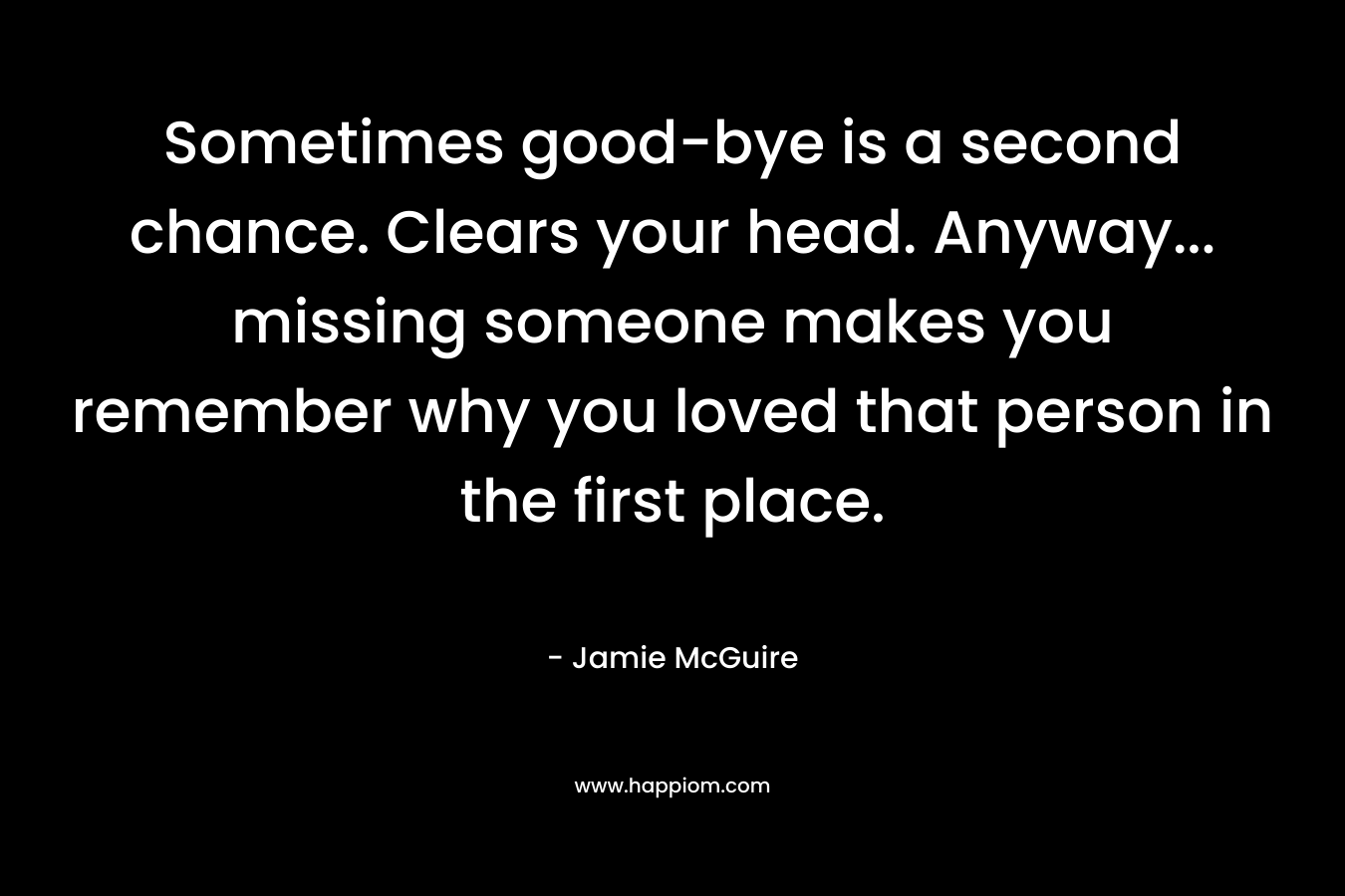 Sometimes good-bye is a second chance. Clears your head. Anyway… missing someone makes you remember why you loved that person in the first place. – Jamie McGuire