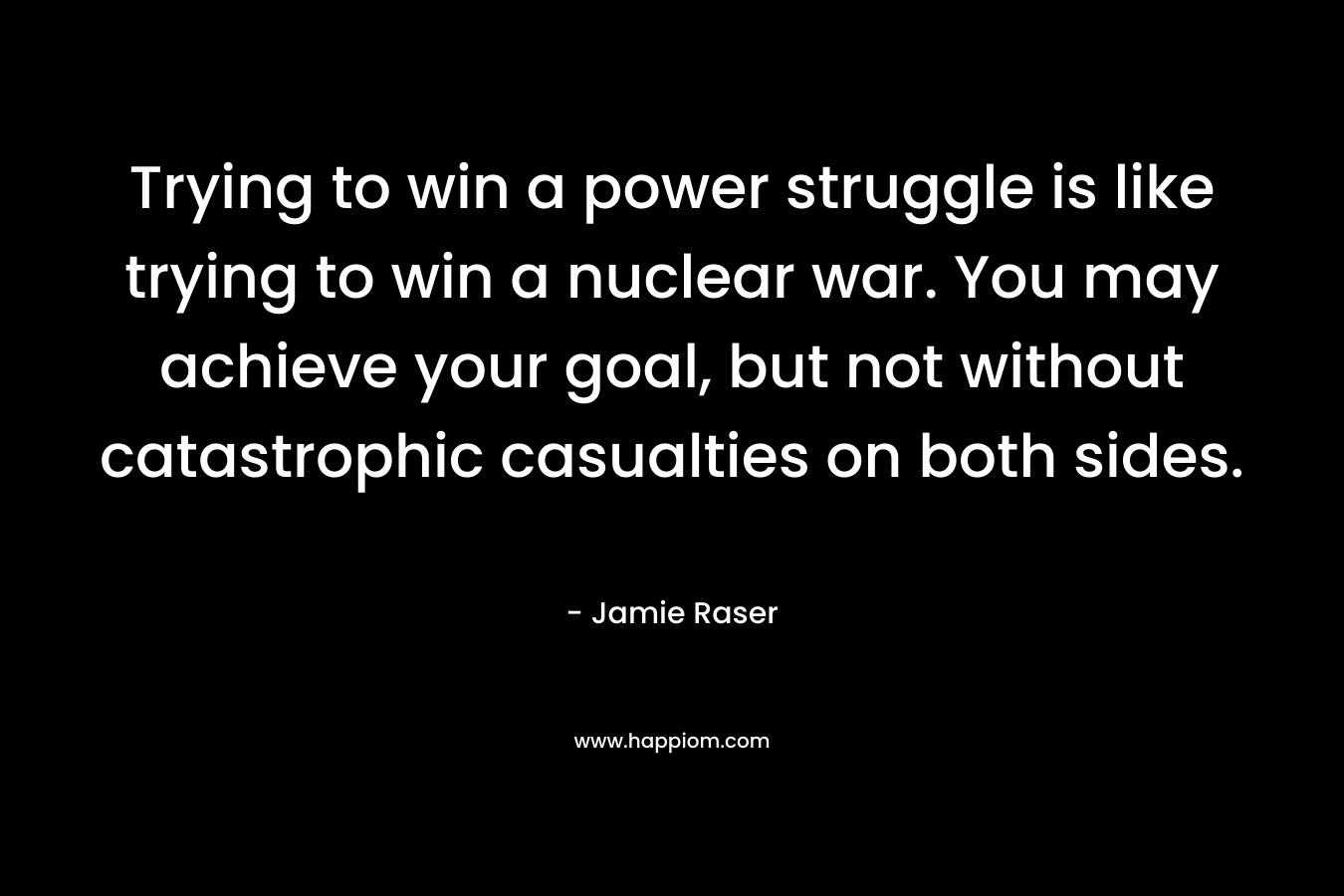 Trying to win a power struggle is like trying to win a nuclear war. You may achieve your goal, but not without catastrophic casualties on both sides. – Jamie Raser