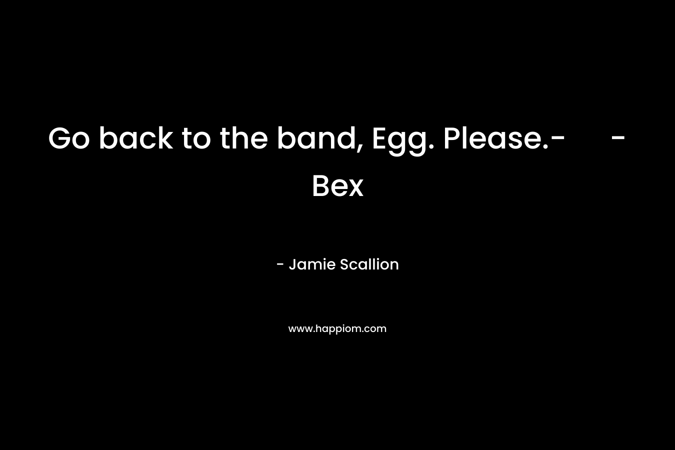 Go back to the band, Egg. Please.- – Bex – Jamie Scallion