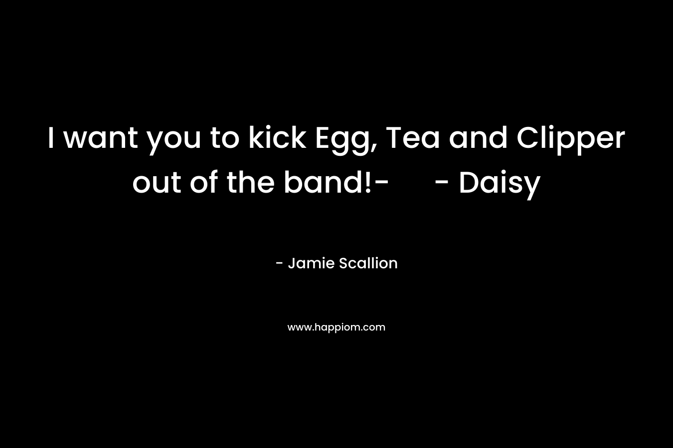 I want you to kick Egg, Tea and Clipper out of the band!- – Daisy – Jamie Scallion