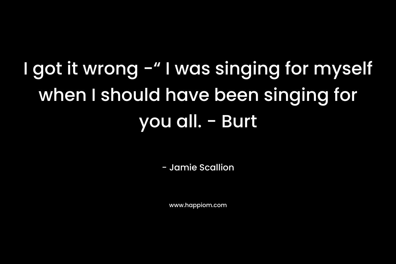 I got it wrong -“ I was singing for myself when I should have been singing for you all. – Burt – Jamie Scallion