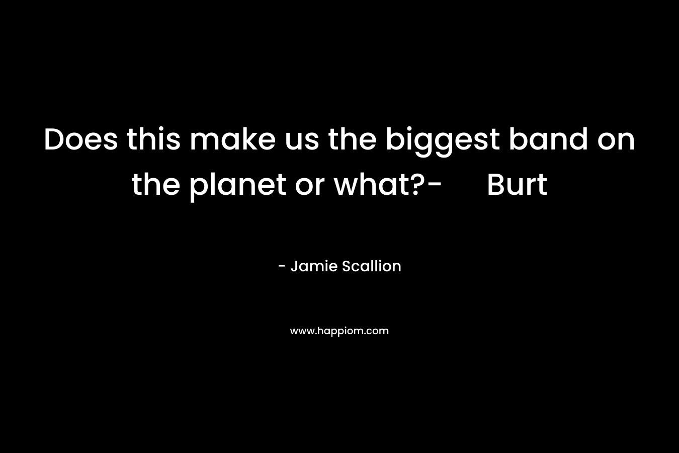 Does this make us the biggest band on the planet or what?- Burt – Jamie Scallion