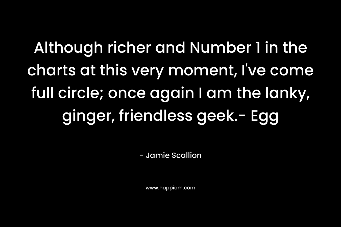 Although richer and Number 1 in the charts at this very moment, I’ve come full circle; once again I am the lanky, ginger, friendless geek.- Egg – Jamie Scallion