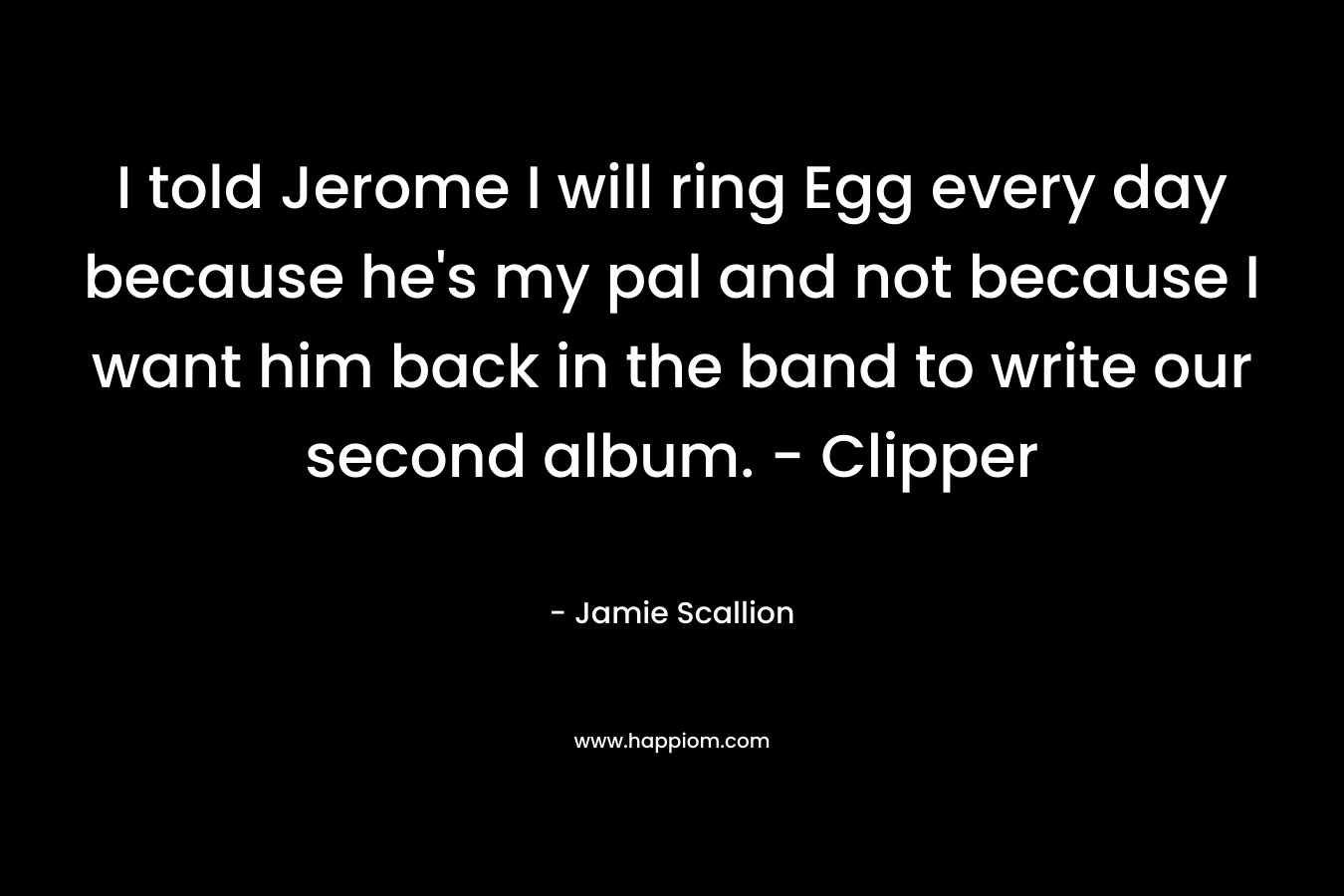 I told Jerome I will ring Egg every day because he’s my pal and not because I want him back in the band to write our second album. – Clipper – Jamie Scallion