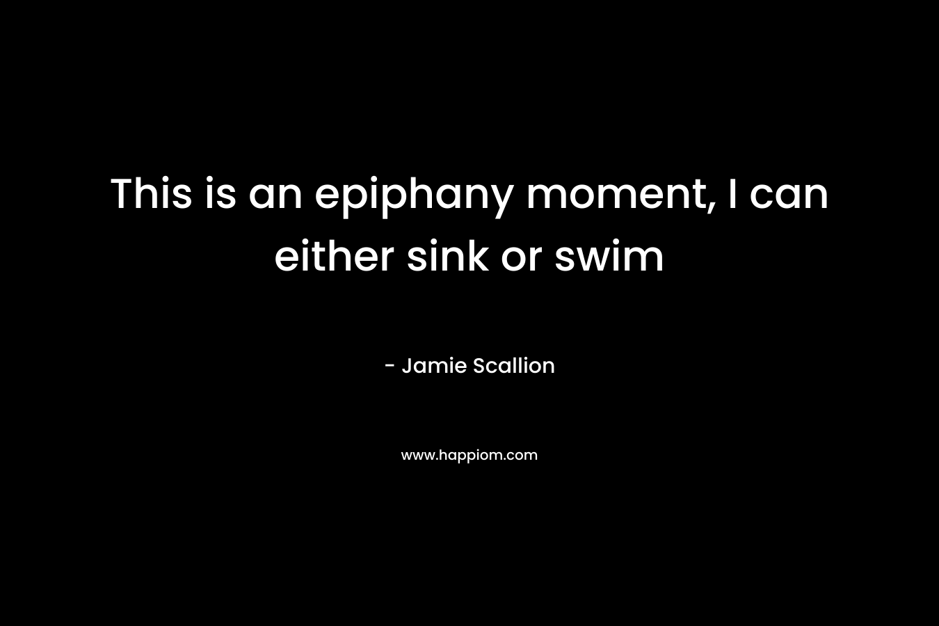 This is an epiphany moment, I can either sink or swim
