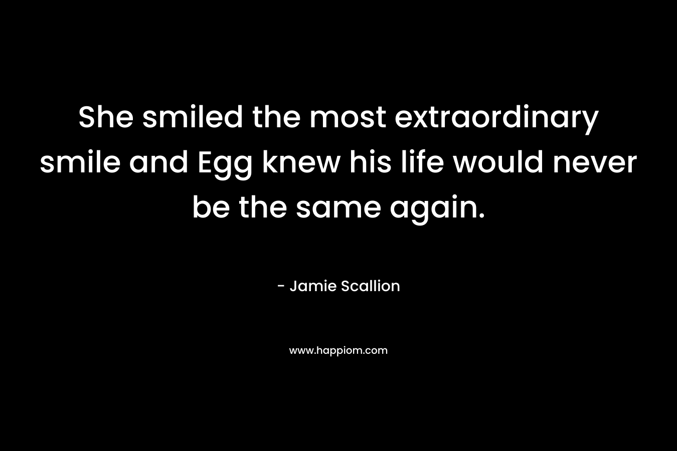 She smiled the most extraordinary smile and Egg knew his life would never be the same again. – Jamie Scallion