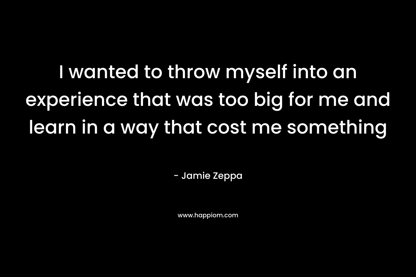 I wanted to throw myself into an experience that was too big for me and learn in a way that cost me something – Jamie Zeppa