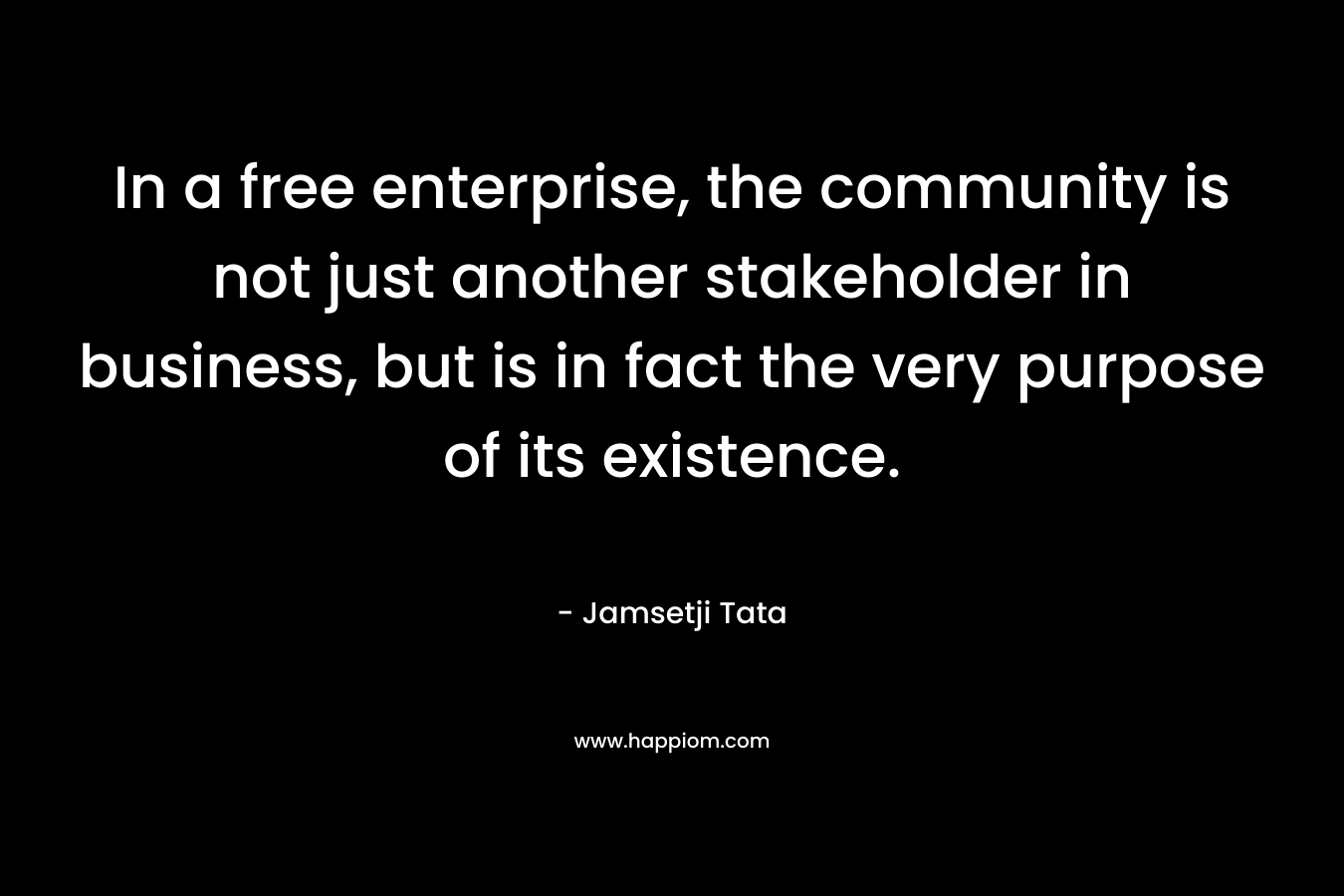 In a free enterprise, the community is not just another stakeholder in business, but is in fact the very purpose of its existence.