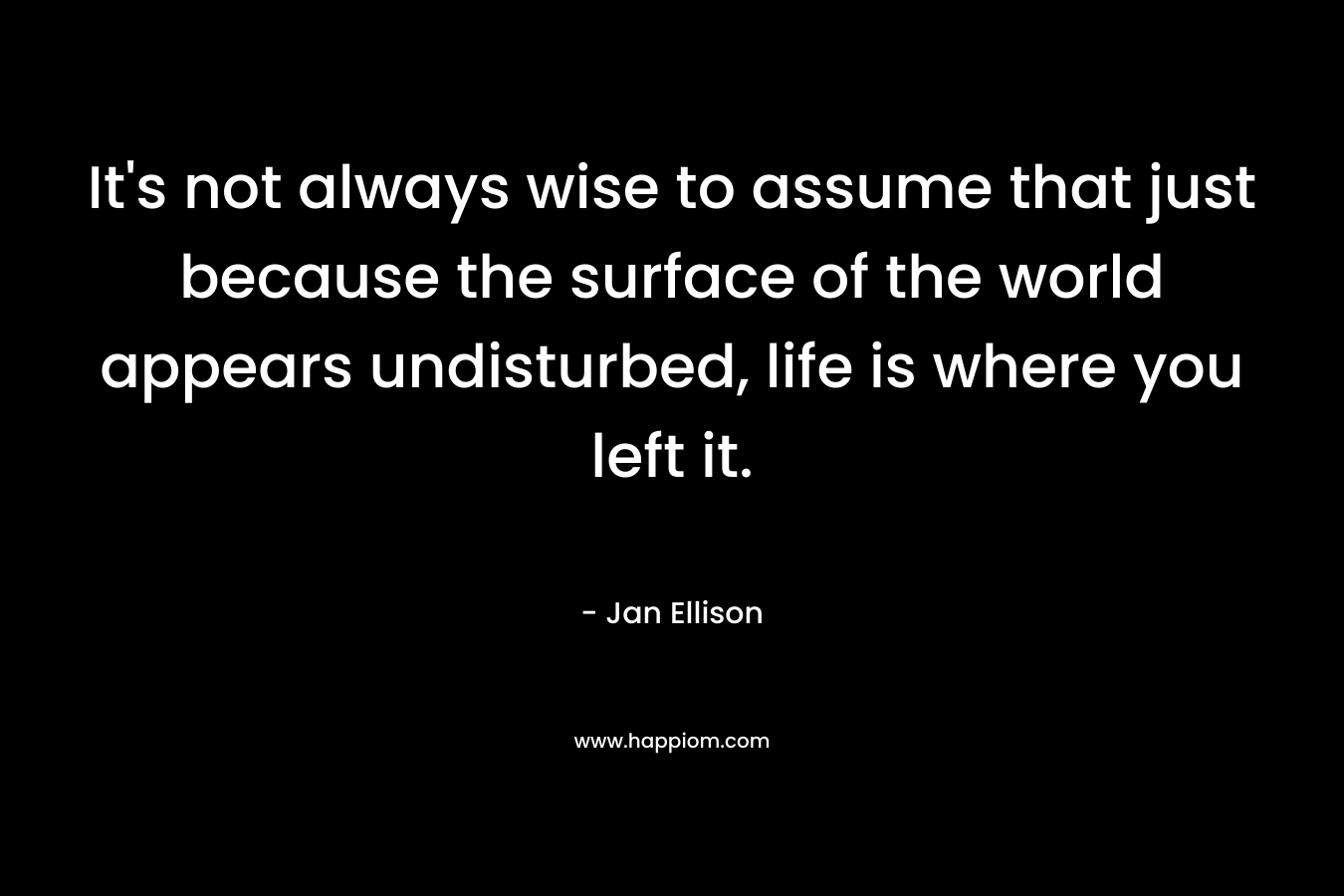 It’s not always wise to assume that just because the surface of the world appears undisturbed, life is where you left it. – Jan Ellison