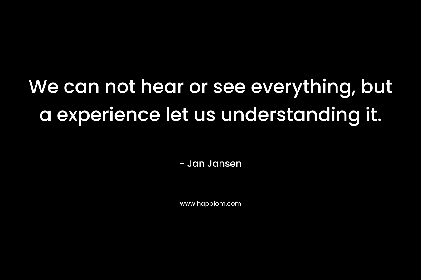 We can not hear or see everything, but a experience let us understanding it. – Jan Jansen
