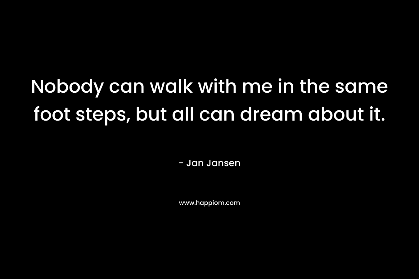 Nobody can walk with me in the same foot steps, but all can dream about it. – Jan Jansen