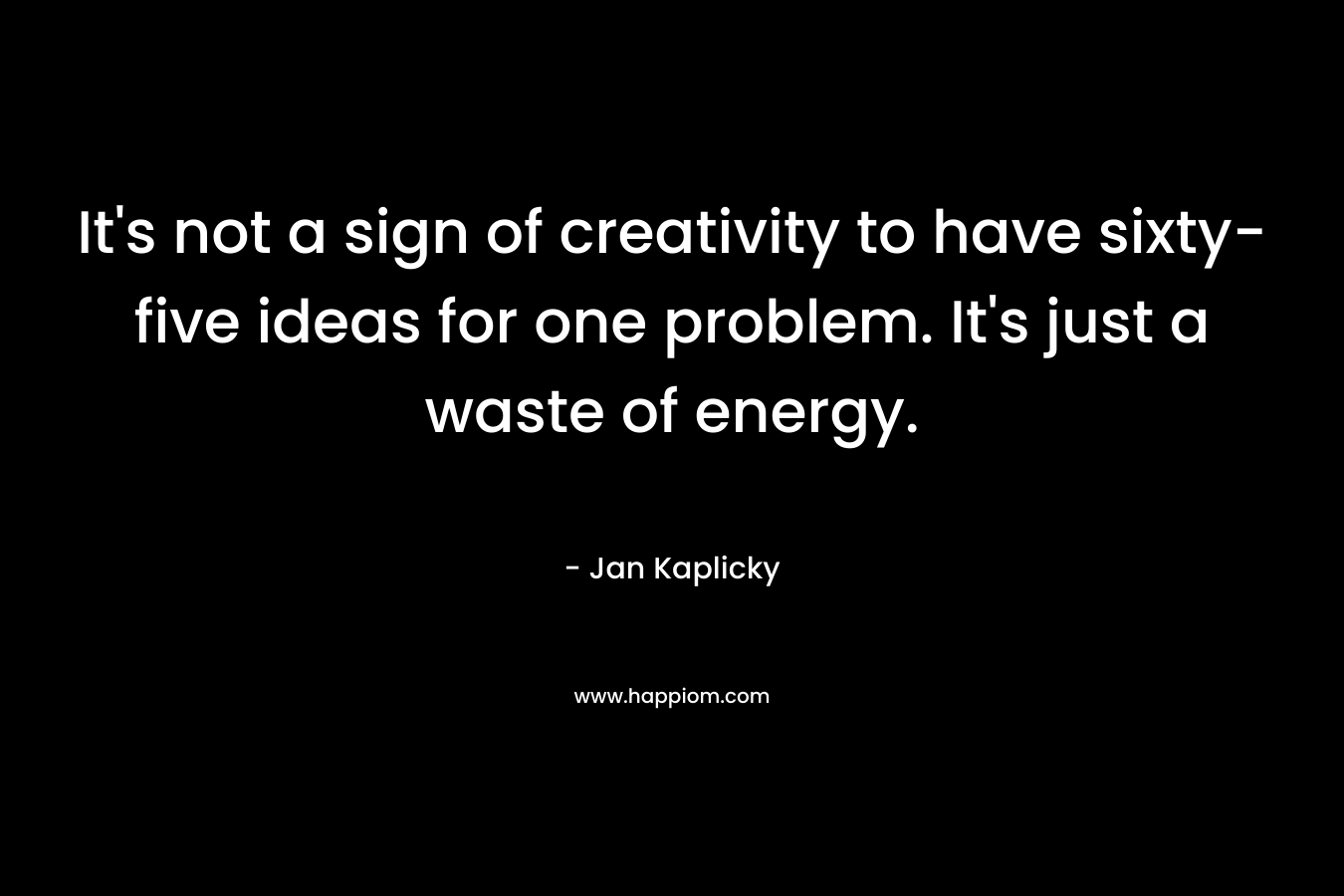 It's not a sign of creativity to have sixty-five ideas for one problem. It's just a waste of energy.
