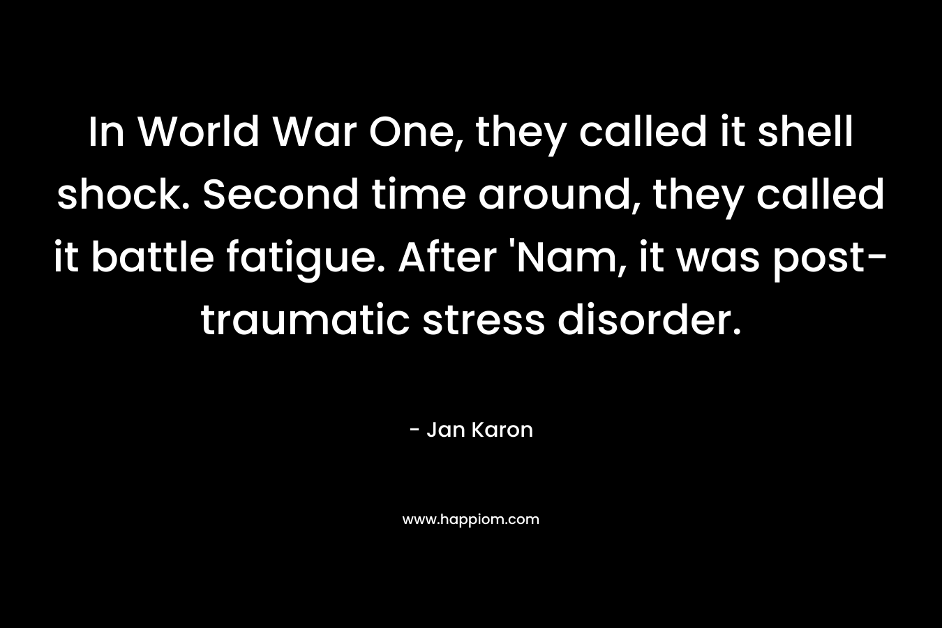 In World War One, they called it shell shock. Second time around, they called it battle fatigue. After ‘Nam, it was post-traumatic stress disorder. – Jan Karon